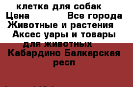 клетка для собак  › Цена ­ 3 700 - Все города Животные и растения » Аксесcуары и товары для животных   . Кабардино-Балкарская респ.